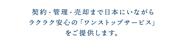 契約・管理・売却まで日本にいながらラクラク安心の「ワンストップサービス」をご提供します。