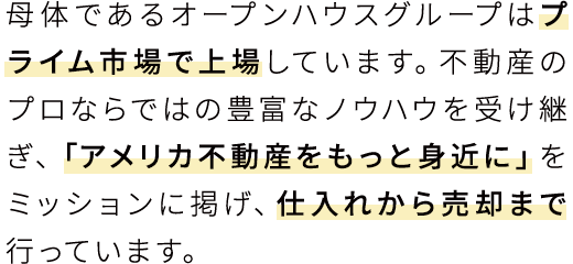 母体であるオープンハウスグループはプライム市場で上場しています。不動産のプロならではの豊富なノウハウを受け継ぎ、「アメリカ不動産をもっと身近に」をミッションに掲げ、仕入れから売却まで行っています。