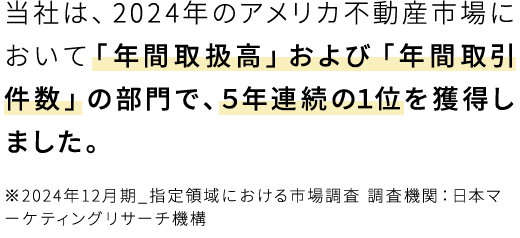 当社は、2024年アメリカ不動産において「年間取扱高」および「年間取引件数」の部門で、5年連続の1位を獲得しました。※2024年12月期_指定領域における市場調査 調査機関：日本マーケティングリサーチ機構