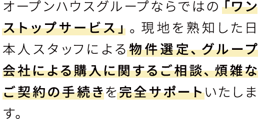 オープンハウスグループならではの「ワンストップサービス」。現地を熟知した日本人スタッフによる物件選定、グループ会社による購入に関するご相談、煩雑なご契約の手続きを完全サポートいたします。